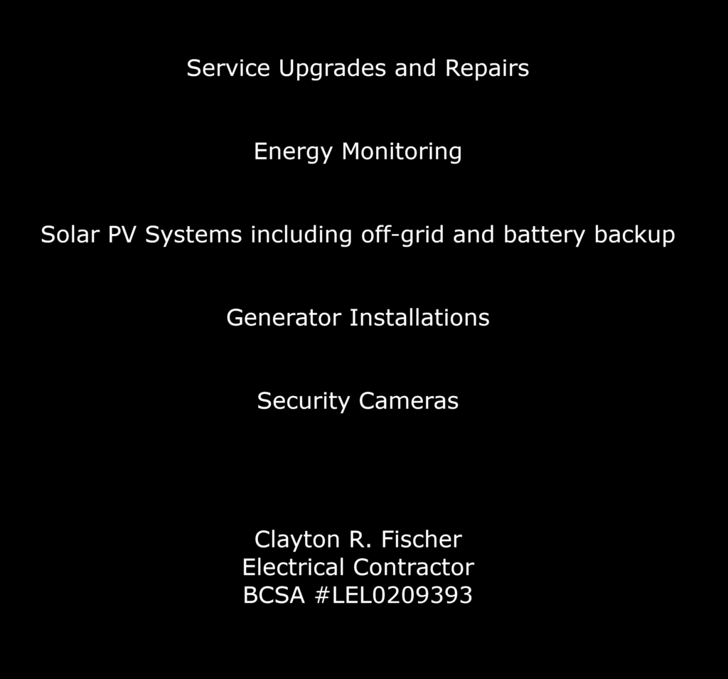 Service Upgrades and Repairs


Energy Monitoring


Solar PV Systems including off-grid and battery backup


Generator Installations


Security Cameras




Clayton R. Fischer
Electrical Contractor
BCSA #LEL0209393